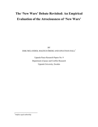The ‘New Wars’ Debate Revisited: An Empirical
Evaluation of the Atrociousness of ‘New Wars’
BY
ERIK MELANDER, MAGNUS ÖBERG AND JONATHAN HALL*
Uppsala Peace Research Papers No. 9
Department of peace and Conflict Research
Uppsala University, Sweden
*
Implies equal authorship
 
