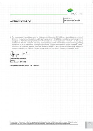 A member firm of




6. The consolidated financial statements for the year ended December 31, 2008 were audited by another firm of
   Chartered Accountants who vide their audit report dated January 27, 2009 expressed an unqualified opinion. A
   paragraph on the matter relating to destruction of records due to a fire, as explained in paragraph 4 (a) above, and,
   an emphasis of matter paragraph pertaining to recognition of taxable losses of a subsidiary company pending
   designation by SECP, as explained in paragraph 4 (b) above, had been added after the opinion paragraph. Further,
   those financial statements however have been restated in respect of hedging reserve and exchange revaluation
   reserve on translation of foreign operations, as reflected in the consolidated statement of changes in equity.




Chartered Accountants
Karachi
Date: January 27, 2010

Engagement partner: Imtiaz A. H. Laliwala




 In case of any discrepancy on the Company’s website, the auditors shall only be responsible in respect of the information
 contained in the hard copies of the audited financial statements available at the Company’s registered office.              135
 