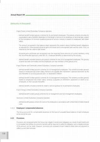 Annual Report 09




      (Amounts in thousand)


               Engro Foods Limited (Subsidiary Company) operates:

                   - defined benefit funded gratuity schemes for its permanent employees. The gratuity scheme provides for
                     a graduated scale of benefits dependent on the length of service of an employee on terminal date, subject
                     to the completion of minimum qualifying period of service. Gratuity is based on employees' last drawn
                     salary.

                    The amount recognised in the balance sheet represents the present value of defined benefit obligations
                    as adjusted for unrecognised actuarial gains and losses and unrecognised past service costs, if any, as
                    reduced by the fair value of plan assets.

                    Actuarial gains and losses are recognised over the expected future services of current members, using
                    the recommended approach under IAS 19 – Employee Benefits as determined by the actuary.

               -    defined benefit unfunded pension and gratuity schemes for two of its management employees. The gratuity
                    scheme has been terminated and the employees are now members of the gratuity fund.

               Engro Polymer and Chemicals Limited (Subsidiary Company) operates:

                   - defined benefit funded pension schemes for its management employees. The scheme provides pension
                     based on employees' last drawn salary. Pensions are payable after retirement / optional retirement, for life
                     and thereafter to surviving spouses and / or dependent children.

                   - defined benefit funded gratuity schemes for its management employees. The scheme provides gratuity
                     based on employees' last drawn salary. Gratuity is payable on retirement, separation or death to ex-
                     employees, or their spouses thereafter.

                   - defined benefit unfunded scheme for death in service gratuity for its permanent employees.

               Engro Energy Limited (Subsidiary Company) operates:

                   - defined benefit funded gratuity schemes for its management and non-management employees.

               Avanceon Limited (Subsidiary Company) operates:

                   - defined benefit gratuity scheme for some of its employees in accordance with United Arab Emirates Federal
                     Laws.

      2.22.3   Employees' compensated absences

               The Group accounts for compensated absences on the basis of unavailed leave balance of each employee
               at the end of the year.

      2.23     Provisions

               Provisions are recognised when the Group has a legal or constructive obligation as a result of past events and
               it is probable that outflow of economic benefits will be required to settle the obligation and a reliable estimate
               of the amount can be made. However, provisions are reviewed at each balance sheet date and adjusted to
               reflect current best estimate.


158
 