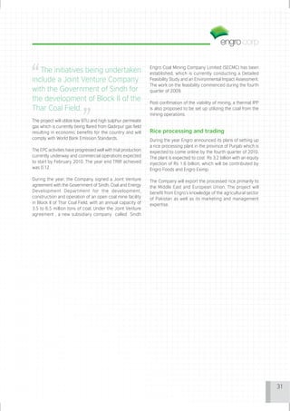 Engro Coal Mining Company Limited (SECMC) has been
   The initiatives being undertaken                             established, which is currently conducting a Detailed
include a Joint Venture Company                                 Feasibility Study and an Environmental Impact Assessment.
                                                                The work on the feasibility commenced during the fourth
with the Government of Sindh for                                quarter of 2009.
the development of Block II of the                              Post confimation of the viability of mining, a thermal IPP
Thar Coal Field.                                                is also proposed to be set up utilizing the coal from the
                                                                mining operations.
The project will utilize low BTU and high sulphur permeate
gas which is currently being flared from Qadirpur gas field
resulting in economic benefits for the country and will         Rice processing and trading
comply with World Bank Emission Standards.                      During the year Engro announced its plans of setting up
                                                                a rice processing plant in the province of Punjab which is
The EPC activities have progressed well with trial production   expected to come online by the fourth quarter of 2010.
currently underway and commercial operations expected           The plant is expected to cost Rs 3.2 billion with an equity
to start by February 2010. The year end TRIR achieved           injection of Rs 1.6 billion, which will be contributed by
was 0.12.                                                       Engro Foods and Engro Eximp.

During the year, the Company signed a Joint Venture             The Company will export the processed rice primarily to
agreement with the Government of Sindh, Coal and Energy         the Middle East and European Union. The project will
Development Department for the development,                     benefit from Engro’s knowledge of the agricultural sector
construction and operation of an open coal mine facility        of Pakistan as well as its marketing and management
in Block II of Thar Coal Field, with an annual capacity of      expertise.
3.5 to 6.5 million tons of coal. Under the Joint Venture
agreement , a new subsidiary company called Sindh




                                                                                                                              31
 