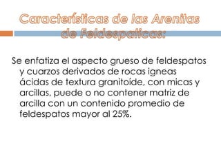 Se enfatiza el aspecto grueso de feldespatos
  y cuarzos derivados de rocas igneas
  ácidas de textura granitoíde, con micas y
  arcillas, puede o no contener matriz de
  arcilla con un contenido promedio de
  feldespatos mayor al 25%.
 