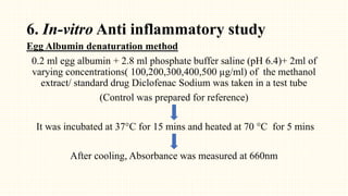 6. In-vitro Anti inflammatory study
Egg Albumin denaturation method
0.2 ml egg albumin + 2.8 ml phosphate buffer saline (pH 6.4)+ 2ml of
varying concentrations( 100,200,300,400,500 µg/ml) of the methanol
extract/ standard drug Diclofenac Sodium was taken in a test tube
(Control was prepared for reference)
It was incubated at 37°C for 15 mins and heated at 70 °C for 5 mins
After cooling, Absorbance was measured at 660nm
 