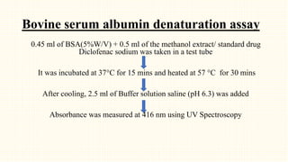Bovine serum albumin denaturation assay
0.45 ml of BSA(5%W/V) + 0.5 ml of the methanol extract/ standard drug
Diclofenac sodium was taken in a test tube
It was incubated at 37°C for 15 mins and heated at 57 °C for 30 mins
After cooling, 2.5 ml of Buffer solution saline (pH 6.3) was added
Absorbance was measured at 416 nm using UV Spectroscopy
 