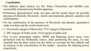 Conclusion:
• The different plant extracts (i.e Pet. Ether, Chloroform and MeOH) were
successfully extracted using Soxhlet apparatus.
• Preliminary phytochemical study was done and the results shows the possible
presence of alkaloids, flavonoids , sterols and terpenoids, phenols ,saponins and
carbohydrates.
• For the confirmation of the presence of flavonoids and phenols, quantitative
study was done and the results found were-
• 1. Flavonoid ( mg/gm of Quercetin)- 275.3 mg/gm of Quercetin
2. TPC (mg/gm of Gallic acid)- 233.6 mg/gm of gallic acid.
• Two in-vitro antioxidant studies- DPPH and Reducing power assay, were
performed with the Methanolic extract. After performing the assay, we may
conclude that the plant extract has the ability to scavenge the free radicals and
an increase in the concentration of the sample , increases the reducing power
respectively.
 