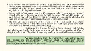 • Two in-vitro anti-inflammatory studies- Egg albumin and BSA Denaturation
studies, were performed with the Methanolic extract and the result obtained was
compared with the standard (Diclofenac sodium) which shows that the extract
may help in reducing inflammation.
• In-vivo anti inflammatory study – Carrageenan induced paw edema, showed
considerable anti inflammatory action for both the doses (200 and 400 mg/kg b,w)
by reducing paw edema. However further studies are essential to elucidate the
exact anti-inflammatory mechanism of action of the plant extract.
• The HPTLC analysis confirmed the presence of the phytosterol: B-Sitosterol.
Further quantification of the Methanolic extract of Thunbergia grandiflora Roxb.
Was done. The amount was found to be 22ng/µl.
B-Sitosterol is known for curing heart diseases and fighting
high cholesterol levels. It is also known to help in the prevention of Cancer,
allergies, asthma, etc. Therefore, it may play a role in the anti-inflammatory action.
We may conclude that the methanolic plant extract possess
anti- oxidant and anti-inflammatory activities which in future may help in
combating various diseases related to Cancer and other inflammatory diseases.
However, further research needs to be done.
 