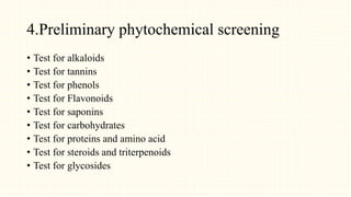 4.Preliminary phytochemical screening
• Test for alkaloids
• Test for tannins
• Test for phenols
• Test for Flavonoids
• Test for saponins
• Test for carbohydrates
• Test for proteins and amino acid
• Test for steroids and triterpenoids
• Test for glycosides
 