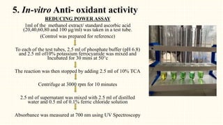 5. In-vitro Anti- oxidant activity
REDUCING POWER ASSAY
1ml of the methanol extract/ standard ascorbic acid
(20,40,60,80 and 100 µg/ml) was taken in a test tube.
(Control was prepared for reference)
To each of the test tubes, 2.5 ml of phosphate buffer (pH 6.8)
and 2.5 ml of10% potassium ferrocyanide was mixed and
Incubated for 30 mins at 50°c
The reaction was then stopped by adding 2.5 ml of 10% TCA
Centrifuge at 3000 rpm for 10 minutes
2.5 ml of supernatant was mixed with 2.5 ml of distilled
water and 0.5 ml of 0.1% ferric chloride solution
Absorbance was measured at 700 nm using UV Spectroscopy
 