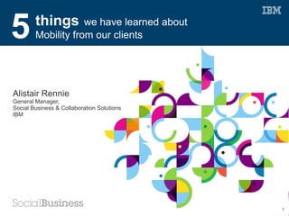 5       things      we have learned about
        Mobility from our clients




Alistair Rennie
General Manager,
Social Business & Collaboration Solutions
IBM




                                            1
 