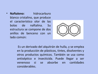 Naftaleno:  hidrocarburo blanco cristalino, que produce el característico olor de las bolas de naftalina. Su estructura se compone de dos anillos de benceno con un lado común:  Es un derivado del alquitrán de hulla, y se emplea en la producción de plásticos, tintes, disolventes y otros productos químicos. También se usa como antiséptico e insecticida. Puede llegar a ser venenoso si se absorbe en cantidades considerables. 