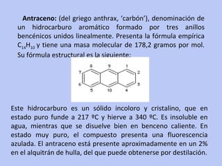 Antraceno:  (del griego anthrax, ‘carbón’), denominación de un hidrocarburo aromático formado por tres anillos bencénicos unidos linealmente. Presenta la fórmula empírica C 14 H 10  y tiene una masa molecular de 178,2 gramos por mol. Su fórmula estructural es la siguiente:  Este hidrocarburo es un sólido incoloro y cristalino, que en estado puro funde a 217 ºC y hierve a 340 ºC. Es insoluble en agua, mientras que se disuelve bien en benceno caliente. En estado muy puro, el compuesto presenta una fluorescencia azulada. El antraceno está presente aproximadamente en un 2% en el alquitrán de hulla, del que puede obtenerse por destilación. 