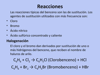 Reacciones Las reacciones típicas del benceno son las de sustitución. Los agentes de sustitución utilizados con más frecuencia son: Cloro  Bromo  Ácido nítrico  Ácido sulfúrico concentrado y caliente  Halogenación El cloro y el bromo dan derivados por sustitución de uno o más hidrógenos del benceno, que reciben el nombre de haluros de arilo. C 6 H 6  + Cl 2  -> C 6 H 5 Cl (Clorobenceno) + HCl  C 6 H 6  + Br 2  -> C 6 H 5 Br (Bromobenceno) + HBr  
