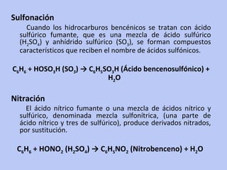 Sulfonación Cuando los hidrocarburos bencénicos se tratan con ácido sulfúrico fumante, que es una mezcla de ácido sulfúrico (H 2 SO 4 ) y anhídrido sulfúrico (SO 3 ), se forman compuestos característicos que reciben el nombre de ácidos sulfónicos.  C 6 H 6  + HOSO 3 H (SO 3 ) -> C 6 H 5 SO 3 H (Ácido bencenosulfónico) + H 2 O  Nitración El ácido nítrico fumante o una mezcla de ácidos nítrico y sulfúrico, denominada mezcla sulfonítrica, (una parte de ácido nítrico y tres de sulfúrico), produce derivados nitrados, por sustitución.  C 6 H 6  + HONO 2  (H 2 SO 4 ) -> C 6 H 5 NO 2  (Nitrobenceno) + H 2 O  