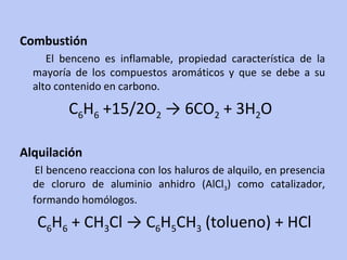 Combustión El benceno es inflamable, propiedad característica de la mayoría de los compuestos aromáticos y que se debe a su alto contenido en carbono. C 6 H 6  +15/2O 2  -> 6CO 2  + 3H 2 O  Alquilación El benceno reacciona con los haluros de alquilo, en presencia de cloruro de aluminio anhidro (AlCl 3 ) como catalizador, formando homólogos. C 6 H 6  + CH 3 Cl -> C 6 H 5 CH 3  (tolueno) + HCl  