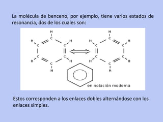 La molécula de benceno, por ejemplo, tiene varios estados de resonancia, dos de los cuales son: Estos corresponden a los enlaces dobles alternándose con los enlaces simples. 