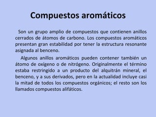 Compuestos aromáticos Son un grupo amplio de compuestos que contienen anillos cerrados de átomos de carbono. Los compuestos aromáticos presentan gran estabilidad por tener la estructura resonante asignada al benceno.  Algunos anillos aromáticos pueden contener también un átomo de oxígeno o de nitrógeno. Originalmente el término estaba restringido a un producto del alquitrán mineral, el benceno, y a sus derivados, pero en la actualidad incluye casi la mitad de todos los compuestos orgánicos; el resto son los llamados compuestos alifáticos. 