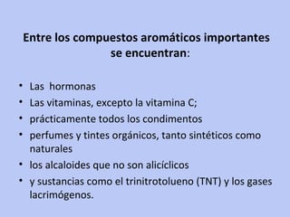 Entre los compuestos aromáticos importantes se encuentran :  Las  hormonas  Las vitaminas, excepto la vitamina C;  prácticamente todos los condimentos perfumes y tintes orgánicos, tanto sintéticos como naturales  los alcaloides que no son alicíclicos y sustancias como el trinitrotolueno (TNT) y los gases lacrimógenos. 