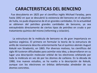 CARACTERISTICAS DEL BENCENO Fue descubierto en 1825 por el científico inglés Michael Faraday, pero hasta 1842 en que se descubrió la existencia del benceno en el alquitrán de hulla, no pudo disponerse de él en grandes cantidades. En la actualidad se obtienen del petróleo grandes cantidades de benceno, ya sea extrayéndolo directamente de ciertos tipos de petróleo en crudo o por tratamiento químico del mismo (reforming y ciclación). La estructura de la molécula de benceno es de gran importancia en química orgánica. El primero en formular la teoría de la estructura de anillo de resonancia descrita anteriormente fue el químico alemán August Kekulé von Stradonitz, en 1865. Por diversos motivos, los científicos del siglo XX tuvieron dificultades para asimilar esta idea, y desarrollaron en su lugar una descripción molecular orbital de los electrones orbitando por toda la molécula en vez de por los átomos de carbono. En la década de 1980, tras nuevos estudios, se ha vuelto a la descripción de Kekulé, aunque con los electrones en órbitas deformadas alrededor de sus átomos concretos. 