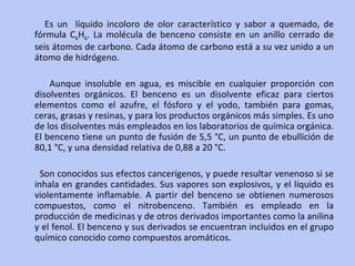 Es un  líquido incoloro de olor característico y sabor a quemado, de fórmula  C 6 H 6 . La molécula de benceno consiste en un anillo cerrado de seis átomos de carbono. Cada átomo de carbono está a su vez unido a un átomo de hidrógeno. Aunque insoluble en agua, es miscible en cualquier proporción con disolventes orgánicos. El benceno es un disolvente eficaz para ciertos elementos como el azufre, el fósforo y el yodo, también para gomas, ceras, grasas y resinas, y para los productos orgánicos más simples. Es uno de los disolventes más empleados en los laboratorios de química orgánica. El benceno tiene un punto de fusión de 5,5 °C, un punto de ebullición de 80,1 °C, y una densidad relativa de 0,88 a 20 °C.  Son conocidos sus efectos cancerígenos, y puede resultar venenoso si se inhala en grandes cantidades. Sus vapores son explosivos, y el líquido es violentamente inflamable. A partir del benceno se obtienen numerosos compuestos, como el nitrobenceno. También es empleado en la producción de medicinas y de otros derivados importantes como la anilina y el fenol. El benceno y sus derivados se encuentran incluidos en el grupo químico conocido como compuestos aromáticos. 