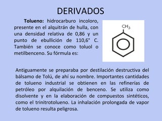 DERIVADOS Tolueno:  hidrocarburo incoloro, presente en el alquitrán de hulla, con una densidad relativa de 0,86 y un punto de ebullición de 110,6° C. También se conoce como toluol o metilbenceno. Su fórmula es:  Antiguamente se preparaba por destilación destructiva del bálsamo de Tolú, de ahí su nombre. Importantes cantidades de tolueno industrial se obtienen en las refinerías de petróleo por alquilación de benceno. Se utiliza como disolvente y en la elaboración de compuestos sintéticos, como el trinitrotolueno. La inhalación prolongada de vapor de tolueno resulta peligrosa. 