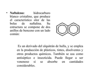 • Naftaleno:
hidrocarburo
blanco cristalino, que produce
el característico olor de las
bolas
de
naftalina.
Su
estructura se compone de dos
anillos de benceno con un lado
común:

Es un derivado del alquitrán de hulla, y se emplea
en la producción de plásticos, tintes, disolventes y
otros productos químicos. También se usa como
antiséptico e insecticida. Puede llegar a ser
venenoso si se absorbe en cantidades
considerables.

 