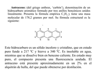 Antraceno: (del griego anthrax, ‘carbón’), denominación de un
hidrocarburo aromático formado por tres anillos bencénicos unidos
linealmente. Presenta la fórmula empírica C14H10 y tiene una masa
molecular de 178,2 gramos por mol. Su fórmula estructural es la
siguiente:

Este hidrocarburo es un sólido incoloro y cristalino, que en estado
puro funde a 217 ºC y hierve a 340 ºC. Es insoluble en agua,
mientras que se disuelve bien en benceno caliente. En estado muy
puro, el compuesto presenta una fluorescencia azulada. El
antraceno está presente aproximadamente en un 2% en el
alquitrán de hulla, del que puede obtenerse por destilación.

 