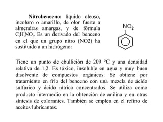 Nitrobenceno: líquido oleoso,
incoloro o amarillo, de olor fuerte a
almendras amargas, y de fórmula
C6H5NO2. Es un derivado del benceno
en el que un grupo nitro (NO2) ha
sustituido a un hidrógeno:
Tiene un punto de ebullición de 209 °C y una densidad
relativa de 1,2. Es tóxico, insoluble en agua y muy buen
disolvente de compuestos orgánicos. Se obtiene por
tratamiento en frío del benceno con una mezcla de ácido
sulfúrico y ácido nítrico concentrados. Se utiliza como
producto intermedio en la obtención de anilina y en otras
síntesis de colorantes. También se emplea en el refino de
aceites lubricantes.

 