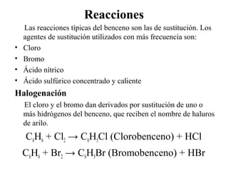 Reacciones
•
•
•
•

Las reacciones típicas del benceno son las de sustitución. Los
agentes de sustitución utilizados con más frecuencia son:
Cloro
Bromo
Ácido nítrico
Ácido sulfúrico concentrado y caliente

Halogenación
El cloro y el bromo dan derivados por sustitución de uno o
más hidrógenos del benceno, que reciben el nombre de haluros
de arilo.

C6H6 + Cl2 → C6H5Cl (Clorobenceno) + HCl
C6H6 + Br2 → C6H5Br (Bromobenceno) + HBr

 