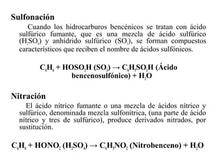 Sulfonación
Cuando los hidrocarburos bencénicos se tratan con ácido
sulfúrico fumante, que es una mezcla de ácido sulfúrico
(H2SO4) y anhídrido sulfúrico (SO3), se forman compuestos
característicos que reciben el nombre de ácidos sulfónicos.

C6H6 + HOSO3H (SO3) → C6H5SO3H (Ácido
bencenosulfónico) + H2O

Nitración
El ácido nítrico fumante o una mezcla de ácidos nítrico y
sulfúrico, denominada mezcla sulfonítrica, (una parte de ácido
nítrico y tres de sulfúrico), produce derivados nitrados, por
sustitución.

C6H6 + HONO2 (H2SO4) → C6H5NO2 (Nitrobenceno) + H2O

 