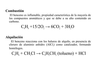 Combustión
El benceno es inflamable, propiedad característica de la mayoría de
los compuestos aromáticos y que se debe a su alto contenido en
carbono.

C6H6 +15/2O2 → 6CO2 + 3H2O
Alquilación
El benceno reacciona con los haluros de alquilo, en presencia de
cloruro de aluminio anhidro (AlCl3) como catalizador, formando
homólogos.

C6H6 + CH3Cl → C6H5CH3 (tolueno) + HCl

 