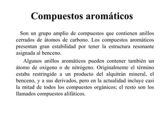 Compuestos aromáticos
Son un grupo amplio de compuestos que contienen anillos
cerrados de átomos de carbono. Los compuestos aromáticos
presentan gran estabilidad por tener la estructura resonante
asignada al benceno.
Algunos anillos aromáticos pueden contener también un
átomo de oxígeno o de nitrógeno. Originalmente el término
estaba restringido a un producto del alquitrán mineral, el
benceno, y a sus derivados, pero en la actualidad incluye casi
la mitad de todos los compuestos orgánicos; el resto son los
llamados compuestos alifáticos.

 