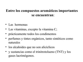 Entre los compuestos aromáticos importantes
se encuentran:
•
•
•
•

Las hormonas
Las vitaminas, excepto la vitamina C;
prácticamente todos los condimentos
perfumes y tintes orgánicos, tanto sintéticos como
naturales
• los alcaloides que no son alicíclicos
• y sustancias como el trinitrotolueno (TNT) y los
gases lacrimógenos.

 