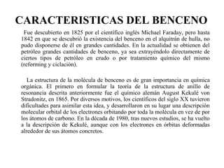 CARACTERISTICAS DEL BENCENO
Fue descubierto en 1825 por el científico inglés Michael Faraday, pero hasta
1842 en que se descubrió la existencia del benceno en el alquitrán de hulla, no
pudo disponerse de él en grandes cantidades. En la actualidad se obtienen del
petróleo grandes cantidades de benceno, ya sea extrayéndolo directamente de
ciertos tipos de petróleo en crudo o por tratamiento químico del mismo
(reforming y ciclación).
La estructura de la molécula de benceno es de gran importancia en química
orgánica. El primero en formular la teoría de la estructura de anillo de
resonancia descrita anteriormente fue el químico alemán August Kekulé von
Stradonitz, en 1865. Por diversos motivos, los científicos del siglo XX tuvieron
dificultades para asimilar esta idea, y desarrollaron en su lugar una descripción
molecular orbital de los electrones orbitando por toda la molécula en vez de por
los átomos de carbono. En la década de 1980, tras nuevos estudios, se ha vuelto
a la descripción de Kekulé, aunque con los electrones en órbitas deformadas
alrededor de sus átomos concretos.

 