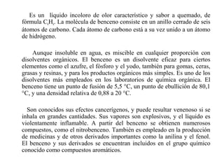 Es un líquido incoloro de olor característico y sabor a quemado, de
fórmula C6H6. La molécula de benceno consiste en un anillo cerrado de seis
átomos de carbono. Cada átomo de carbono está a su vez unido a un átomo
de hidrógeno.
Aunque insoluble en agua, es miscible en cualquier proporción con
disolventes orgánicos. El benceno es un disolvente eficaz para ciertos
elementos como el azufre, el fósforo y el yodo, también para gomas, ceras,
grasas y resinas, y para los productos orgánicos más simples. Es uno de los
disolventes más empleados en los laboratorios de química orgánica. El
benceno tiene un punto de fusión de 5,5 °C, un punto de ebullición de 80,1
°C, y una densidad relativa de 0,88 a 20 °C.
Son conocidos sus efectos cancerígenos, y puede resultar venenoso si se
inhala en grandes cantidades. Sus vapores son explosivos, y el líquido es
violentamente inflamable. A partir del benceno se obtienen numerosos
compuestos, como el nitrobenceno. También es empleado en la producción
de medicinas y de otros derivados importantes como la anilina y el fenol.
El benceno y sus derivados se encuentran incluidos en el grupo químico
conocido como compuestos aromáticos.

 