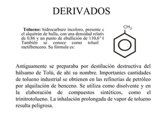 DERIVADOS
Tolueno: hidrocarburo incoloro, presente en
el alquitrán de hulla, con una densidad relativa
de 0,86 y un punto de ebullición de 110,6° C.
También se conoce como toluol o
metilbenceno. Su fórmula es:

Antiguamente se preparaba por destilación destructiva del
bálsamo de Tolú, de ahí su nombre. Importantes cantidades
de tolueno industrial se obtienen en las refinerías de petróleo
por alquilación de benceno. Se utiliza como disolvente y en
la elaboración de compuestos sintéticos, como el
trinitrotolueno. La inhalación prolongada de vapor de tolueno
resulta peligrosa.

 