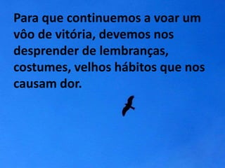 Para que continuemos a voar um 
vôo de vitória, devemos nos 
desprender de lembranças, 
costumes, velhos hábitos que nos 
causam dor. 
 