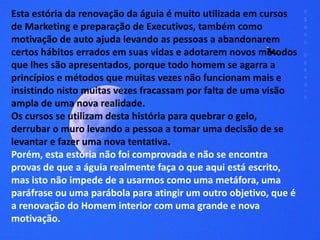 Esta estória da renovação da águia é muito utilizada em cursos 
de Marketing e preparação de Executivos, também como 
motivação de auto ajuda levando as pessoas a abandonarem 
certos hábitos errados em suas vidas e adotarem novos métodos 
que lhes são apresentados, porque todo homem se agarra a 
princípios e métodos que muitas vezes não funcionam mais e 
insistindo nisto muitas vezes fracassam por falta de uma visão 
ampla de uma nova realidade. 
Os cursos se utilizam desta história para quebrar o gelo, 
derrubar o muro levando a pessoa a tomar uma decisão de se 
levantar e fazer uma nova tentativa. 
Porém, esta estória não foi comprovada e não se encontra 
provas de que a águia realmente faça o que aqui está escrito, 
mas isto não impede de a usarmos como uma metáfora, uma 
paráfrase ou uma parábola para atingir um outro objetivo, que é 
a renovação do Homem interior com uma grande e nova 
motivação. 
 