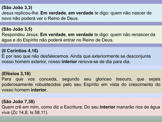 (São João 3,3) 
Jesus replicou-lhe: Em verdade, em verdade te digo: quem não nascer de 
novo não poderá ver o Reino de Deus. 
(São João 3,5) 
Respondeu Jesus: Em verdade, em verdade te digo: quem não renascer da 
água e do Espírito não poderá entrar no Reino de Deus. 
(II Coríntios 4,16) 
É por isso que não desfalecemos. Ainda que exteriormente se desconjunte 
nosso homem exterior, nosso interior renova-se de dia para dia. 
(Efésios 3,16) 
Para que vos conceda, segundo seu glorioso tesouro, que sejais 
poderosamente robustecidos pelo seu Espírito em vista do crescimento do 
vosso homem interior. 
(São João 7,38) 
Quem crê em mim, como diz a Escritura: Do seu interior manarão rios de água 
viva (Zc 14,8; Is 58,11). 
 
