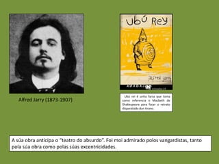 Ubú rei é unha farsa que toma
   Alfred Jarry (1873-1907)                      como referencia o Macbeth de
                                                 Shakespeare para facer o retrato
                                                 disparatado dun tirano.




A súa obra anticipa o “teatro do absurdo”. Foi moi admirado polos vangardistas, tanto
pola súa obra como polas súas excentricidades.
 