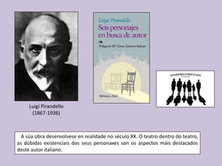 Luigi Pirandello
      (1867-1936)



  A súa obra desenvolvese en realidade no século XX. O teatro dentro do teatro,
as dúbidas existenciais dos seus personaxes son os aspectos máis destacados
deste autor italiano.
 