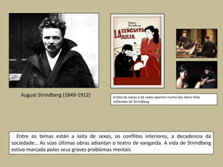August Strindberg (1849-1912)          A loita de clases e de sexos aparece nunha das obras máis
                                          coñecidas de Strindberg




  Entre os temas están a loita de sexos, os conflitos interiores, a decadencia da
sociedade… As súas últimas obras adiantan o teatro de vangarda. A vida de Strindberg
estivo marcada polos seus graves problemas mentais
 