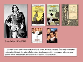 Oscar Wilde (1854-1900)



  Escribiu tanto comedias costumbristas como dramas bíblicos. É un dos escritores
máis coñecidos da literatura finisecular. As súas comedias empregan a ironía para
poñer sobre o escenario a hipocresía da sociedade victoriana.
 