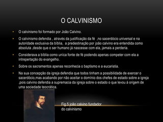 O CALVINISMO
• O calvinismo foi formado por João Calvino.
• O calvinismo defendia , através da justificação da fé ,no sacerdócio universal e na
autoridade exclusiva da bíblia, a predestinação por joão calvino era entendida como
absoluta ,desde que o ser humano já nascesse com ela, jamais a perderia.
• Considerava a bíblia como uníca fonte de fé podendo apenas competer com ela a
intrepertação do evangelho.
• Sobre os sacramentos apenas reconhecia o baptismo e a eucaristia.
• Na sua concepção da igreja defendia que todos tinham a possibilidade de exercer o
sacerdócio,mas acabando por não aceitar o domínio dos chefes de estado sobre a igreja
,pois calvino defendia a supremacia da igreja sobre o estado o que levou á origem de
uma sociedade teocrática.
Fig.5 joão calvino fundador
do calvinismo
 