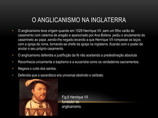 O ANGLICANISMO NA INGLATERRA
• O anglicanismo teve origem quando em 1529 Henrique VII ,sem um filho varão do
casamento com catarina de aragão e apaixonado por Ana Bolena ,pediu o anulamento do
casamneto ao papa ,sendo-lhe negado,levando a que Henrique VII rompesse os laços
com a igreja de roma, tornando-se chefe da igreja na inglaterra ,ficando com o poder de
anular o seu próprio casamento.
• O anglicanismo defendia a justificção da fé não aceitando a predestinação absoluta
• Reconhecia unicamente o baptismo e a eucaristia como os verdadeiros sacramentos.
• Negava o culto dos santos.
• Defendia que o sacerdócio era universal abolindo o celibato.
Fig.6 Henrique VII
fundador do
anglicanismo.
 