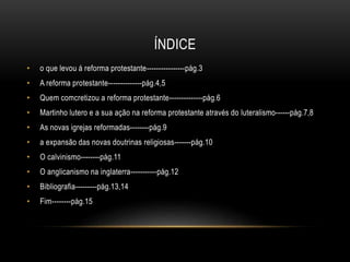 ÍNDICE
• o que levou á reforma protestante----------------pág.3
• A reforma protestante--------------pág.4,5
• Quem comcretizou a reforma protestante--------------pág.6
• Martinho lutero e a sua ação na reforma protestante através do luteralismo------pág.7,8
• As novas igrejas reformadas--------pág.9
• a expansão das novas doutrinas religiosas-------pág.10
• O calvinismo--------pág.11
• O anglicanismo na inglaterra-----------pág.12
• Bibliografia---------pág.13,14
• Fim--------pág.15
 