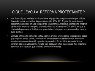 O QUE LEVOU Á REFORMA PROTESTANTE ?
• Nos fins da época medieval a cristandade e a igreja de roma passaram tempos díficeis
devido ás fomes , ás pestes, ás guerras dos séc XIV e XV . A igreja de roma durante
esses tempos díficeis em vês de apoiar os seus crentes , mostrava apenas uma imagrem
de desunião levada a cabo pelo chamado cisma do ocidente de 1378 a1417 em que a
cristandade permanecia dividida em que existiam dois papas um pertencendo a roma e
outro avinhão.
• Contudo o fim desta cisma não voltou a por os crentes unidos com a igraja pois os papas
que surgiram após a cisma , continuaram a mostrar ser uns seres que não mostraram
virtudes nem concordia cristã , que são os papas Inocêncio VIII e Alexandre VI que
falharam aos seus votos com a religião pois possuiam filhos e apenas se lhes importava
as honras e as riquezas que cada vez iam ficando maiores.
 