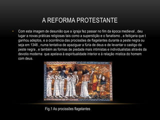 A REFORMA PROTESTANTE
• Com esta imagem de desunião que a igraja fez passar no fim da época medieval , deu
lugar a novas práticas religiosas tais como a superstição e o fanatismo , a feitiçaria que t
ganhou adeptos, e a ocorrência das procissões de flagelantes durante a peste negra ou
seja em 1348 , numa tentativa de apaziguar a fúria de deus e de levantar o castigo da
peste negra , e também as formas de piedade mais intimistas e individualistas através da
devotio moderna que apelava á espiritualidade interior e á relação mistica do homem
com deus.
Fig.1 As procissões flagelantes
 