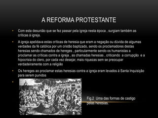 A REFORMA PROTESTANTE
• Com esta desunião que se fez passar pela igreja nesta época , surgiam também as
críticas á igreja.
• A igreja apelidava estas críticas de heresia que eram a negação ou dúvida de algumas
verdades da fé católica por um cristão baptizado, sendo os proclamadores destas
heresias sendo chamados de hereges , particularmente sendo os humanistas a
proclamar as críticas contra a igreja , as chamadas heresias , criticando a corrupção e a
hipocrisia do clero, por cada vez desejar, mais riquezas sem se preocupar
verdadeiramente com a religião
• Os hereges ao proclamar estas heresias contra a igreja eram levados á Santa Inquisição
para serem punidos
•
Fig.2 Uma das formas de castigo
pelas heresias.
 