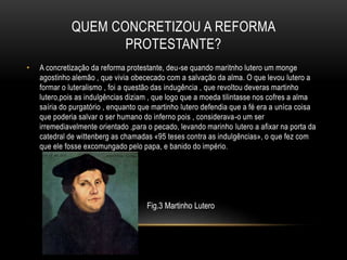 QUEM CONCRETIZOU A REFORMA
PROTESTANTE?
• A concretização da reforma protestante, deu-se quando maritnho lutero um monge
agostinho alemão , que vivia obececado com a salvação da alma. O que levou lutero a
formar o luteralismo , foi a questão das indugência , que revoltou deveras martinho
lutero,pois as indulgências diziam , que logo que a moeda tilintasse nos cofres a alma
saíria do purgatório , enquanto que martinho lutero defendia que a fé era a uníca coisa
que poderia salvar o ser humano do inferno pois , considerava-o um ser
irremediavelmente orientado ,para o pecado, levando marinho lutero a afixar na porta da
catedral de wittenberg as chamadas «95 teses contra as indulgências», o que fez com
que ele fosse excomungado pelo papa, e banido do império.
Fig.3 Martinho Lutero
 