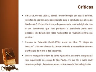 Críticas
•   Em 1513, o Papa Leão X, decide enviar monges por toda a Europa,
    solicitando aos fieis uma contribuição para a conclusão das obras da
    Basílica de S. Pedro. Em troca, o Papa concedia uma Indulgência, isto
    é um documento que lhes perdoava a penitência pelos seus
    pecados. Imediatamente vozes humanistas se revoltam contra esta
    prática.
•   Erasmo de Roterdão (1466-1536), autor da obra “O elogio da
    Loucura” critica os abusos do clero e defende a necessidade de uma
    purificação da moral e dos costumes.
•   Lutero, monge da ordem de Santo Agostinho, encontra a resposta à
    sua inquietação nas casas de São Paulo, em que lê: o justo pode
    salvar-se pela fé. Revolta-se assim contra a venda das indulgências.
 