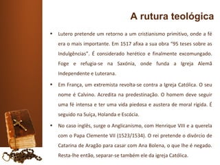 A rutura teológica
•   Lutero pretende um retorno a um cristianismo primitivo, onde a fé
    era o mais importante. Em 1517 afixa a sua obra “95 teses sobre as
    Indulgências”. É considerado herético e finalmente excomungado.
    Foge e refugia-se na Saxónia, onde funda a Igreja Alemã
    Independente e Luterana.
•   Em França, um extremista revolta-se contra a Igreja Católica. O seu
    nome é Calvino. Acredita na predestinação. O homem deve seguir
    uma fé intensa e ter uma vida piedosa e austera de moral rígida. É
    seguido na Suíça, Holanda e Escócia.
•   No caso inglês, surge o Anglicanismo, com Henrique VIII e a querela
    com o Papa Clemente VII (1523/1534). O rei pretende o divórcio de
    Catarina de Aragão para casar com Ana Bolena, o que lhe é negado.
    Resta-lhe então, separar-se também ele da igreja Católica.
 